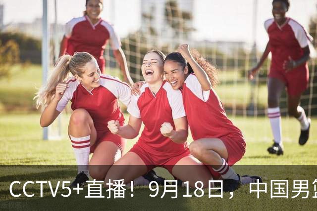 CCTV5+直播！9月18日，中国男篮vs日本，勿忘国耻，中国必胜
